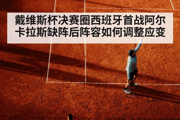 戴维斯杯决赛圈西班牙首战阿尔卡拉斯缺阵后阵容如何调整应变
